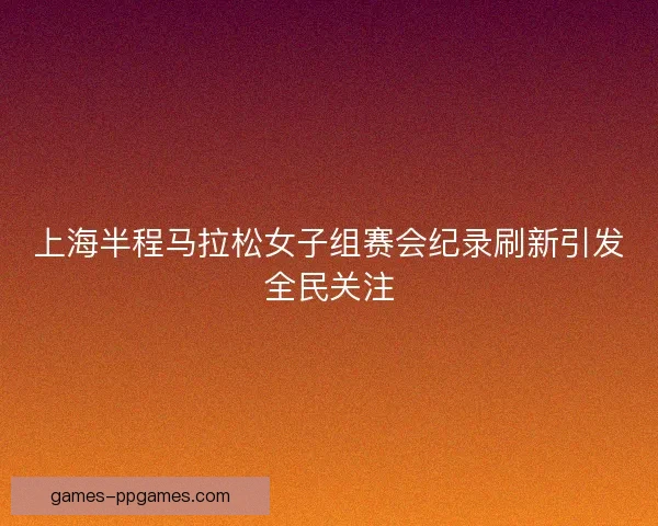 上海半程马拉松女子组赛会纪录刷新引发全民关注