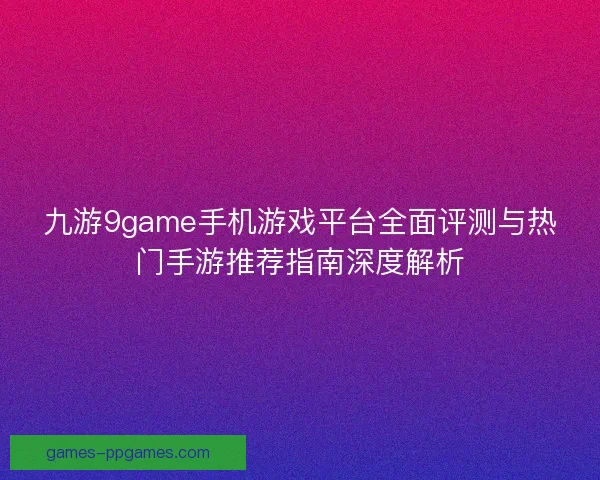 九游9game手机游戏平台全面评测与热门手游推荐指南深度解析