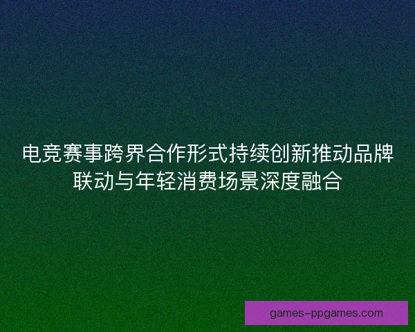 电竞赛事跨界合作形式持续创新推动品牌联动与年轻消费场景深度融合
