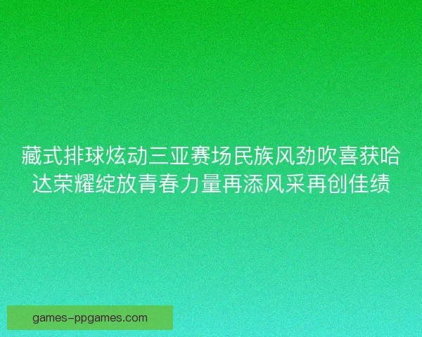 藏式排球炫动三亚赛场民族风劲吹喜获哈达荣耀绽放青春力量再添风采再创佳绩